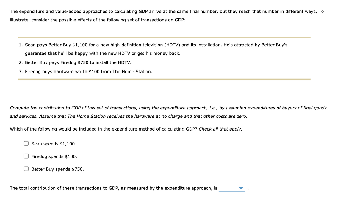 The expenditure and value-added approaches to calculating GDP arrive at the same final number, but they reach that number in different ways. To
illustrate, consider the possible effects of the following set of transactions on GDP:
1. Sean pays Better Buy $1,100 for a new high-definition television (HDTV) and its installation. He's attracted by Better Buy's
guarantee that he'll be happy with the new HDTV or get his money back.
2. Better Buy pays Firedog $750 to install the HDTV.
3. Firedog buys hardware worth $100 from The Home Station.
Compute the contribution to GDP of this set of transactions, using the expenditure approach, i.e., by assuming expenditures of buyers of final goods
and services. Assume that The Home Station receives the hardware at no charge and that other costs are zero.
Which of the following would be included in the expenditure method of calculating GDP? Check all that apply.
Sean spends $1,100.
Firedog spends $100.
Better Buy spends $750.
The total contribution of these transactions to GDP, as measured by the expenditure approach, is
