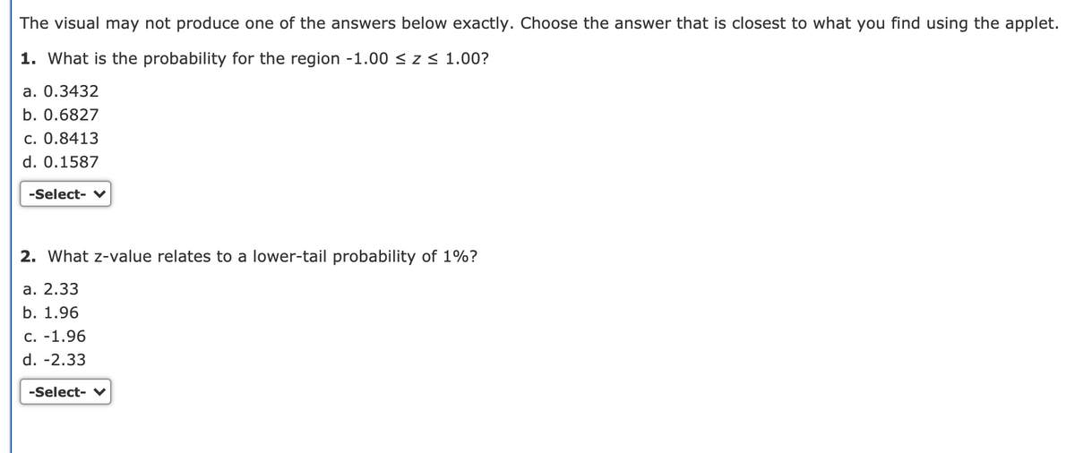 The visual may not produce one of the answers below exactly. Choose the answer that is closest to what you find using the applet.
1. What is the probability for the region -1.00 < z < 1.00?
а. 0.3432
b. 0.6827
c. 0.8413
d. 0.1587
-Select-
2. What z-value relates to a lower-tail probability of 1%?
а. 2.33
b. 1.96
C. -1.96
d. -2.33
-Select- V
