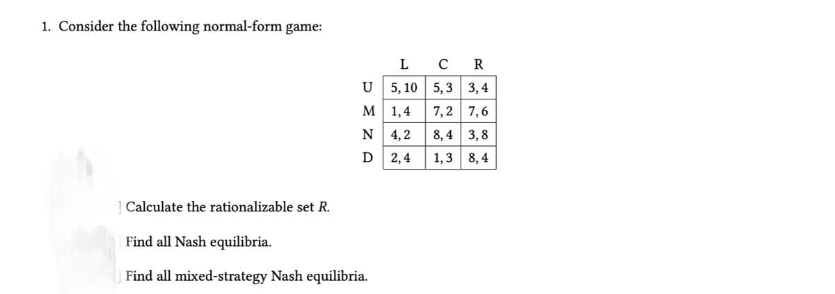 1. Consider the following normal-form
game:
L
R
U
5, 10 | 5, 3 3,4
M
1,4
7,2 7,6
N
4, 2
8, 4 3, 8
D
2,4
1,3 8,4
Calculate the rationalizable set R.
Find all Nash equilibria.
Find all mixed-strategy Nash equilibria.
