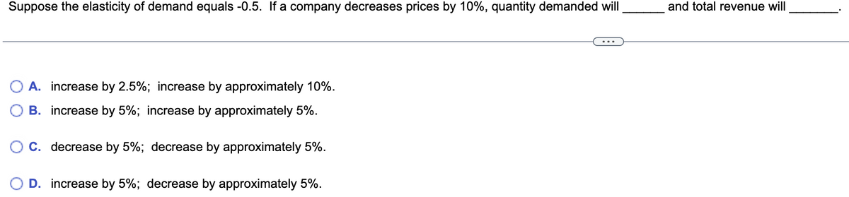 Suppose the elasticity of demand equals -0.5. If a company decreases prices by 10%, quantity demanded will
and total revenue will
O A. increase by 2.5%; increase by approximately 10%.
B. increase by 5%; increase by approximately 5%.
C. decrease by 5%; decrease by approximately 5%.
D. increase by 5%; decrease by approximately 5%.