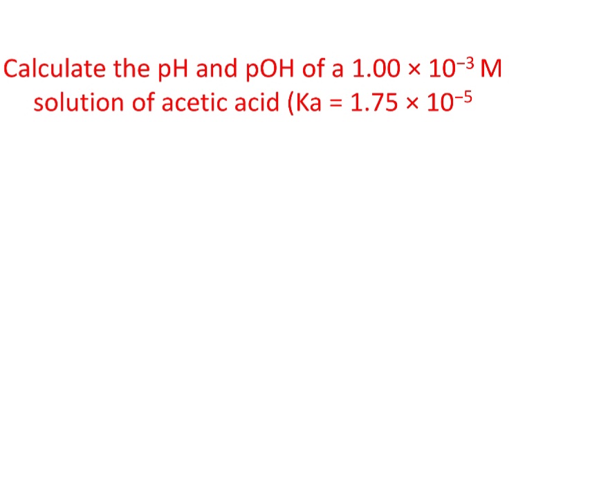 Calculate the pH and pOH of a 1.00 × 10-3 M
solution of acetic acid (Ka = 1.75 × 10-5
