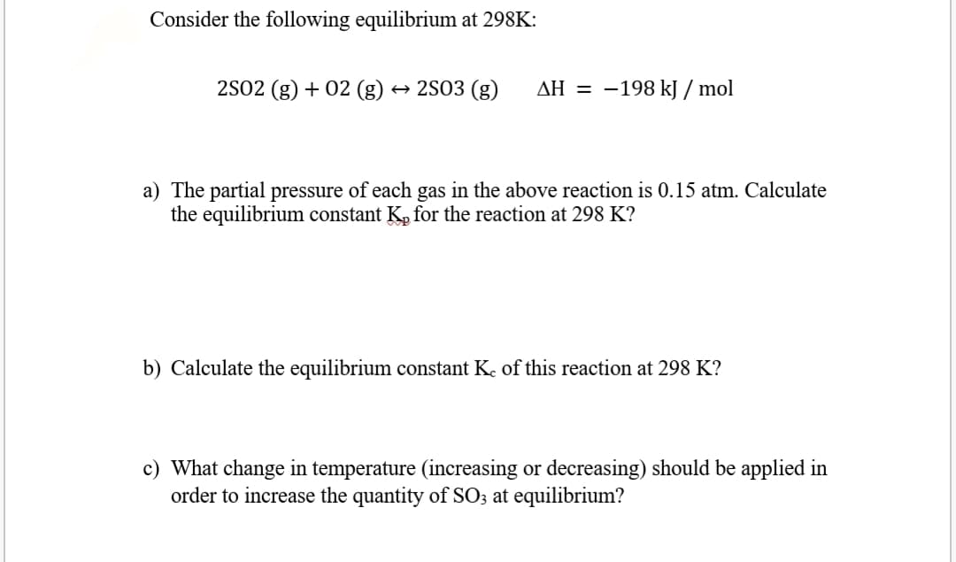 Consider the following equilibrium at 298K:
2S02 (g) + 02 (g)
+ 2S03 (g)
AH = -198 kJ / mol
a) The partial pressure of each gas in the above reaction is 0.15 atm. Calculate
the equilibrium constant K, for the reaction at 298 K?
b) Calculate the equilibrium constant Ke of this reaction at 298 K?
c) What change in temperature (increasing or decreasing) should be applied in
order to increase the quantity of SO3 at equilibrium?
