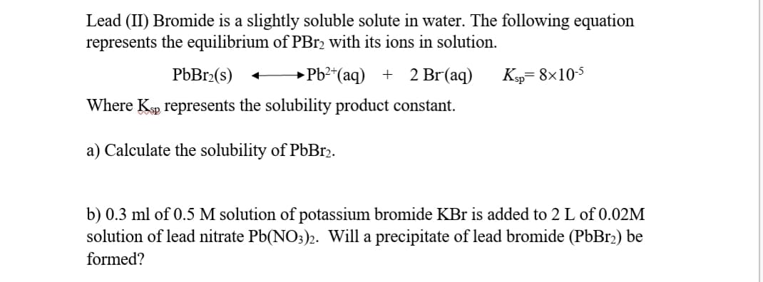 Lead (II) Bromide is a slightly soluble solute in water. The following equation
represents the equilibrium of PB12 with its ions in solution.
PbBr2(s)
→PB²*(aq) + 2 Br(aq)
Ksp= 8x105
Where Ksp represents the solubility product constant.
a) Calculate the solubility of PÜB.2.
b) 0.3 ml of 0.5 M solution of potassium bromide KBr is added to 2 L of 0.02M
solution of lead nitrate Pb(NO3)2. Will a precipitate of lead bromide (PbBr2) be
formed?
