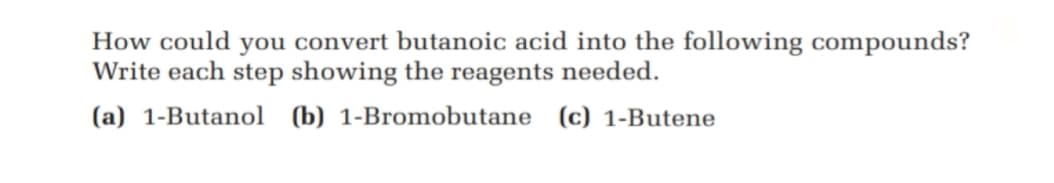How could you convert butanoic acid into the following compounds?
Write each step showing the reagents needed.
(a) 1-Butanol (b) 1-Bromobutane (c) 1-Butene

