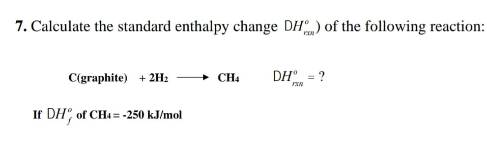 7. Calculate the standard enthalpy change DH) of the following reaction:
rxn
C(graphite) + 2H2
→ CH4
DH° = ?
rxn
If DH, of CH4 = -250 kJ/mol
