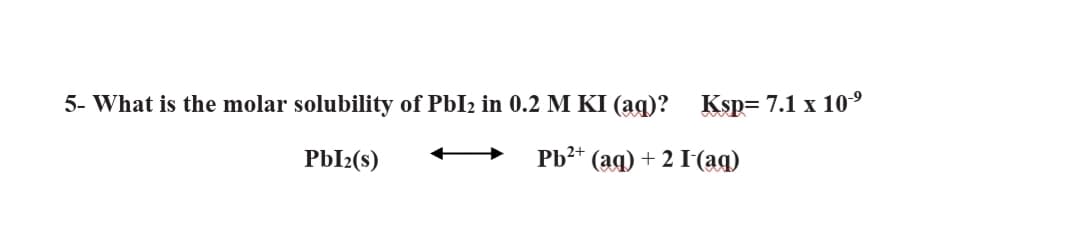 5- What is the molar solubility of PbI2 in 0.2 M KI (ag)? Ksp= 7.1 x 10°
PbI2(s)
Pb2* (aq) + 2 I(aq)
