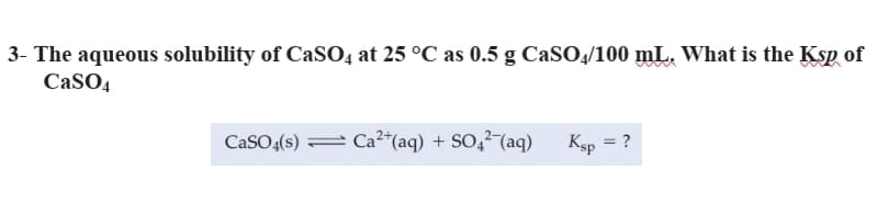 3- The aqueous solubility of CaSO, at 25 °C as 0.5 g CaSO4/100 mL. What is the Ksp of
CaSO4
CaSO(s) = Ca²*(aq) + SO,²¯(aq)
Ksp = ?
