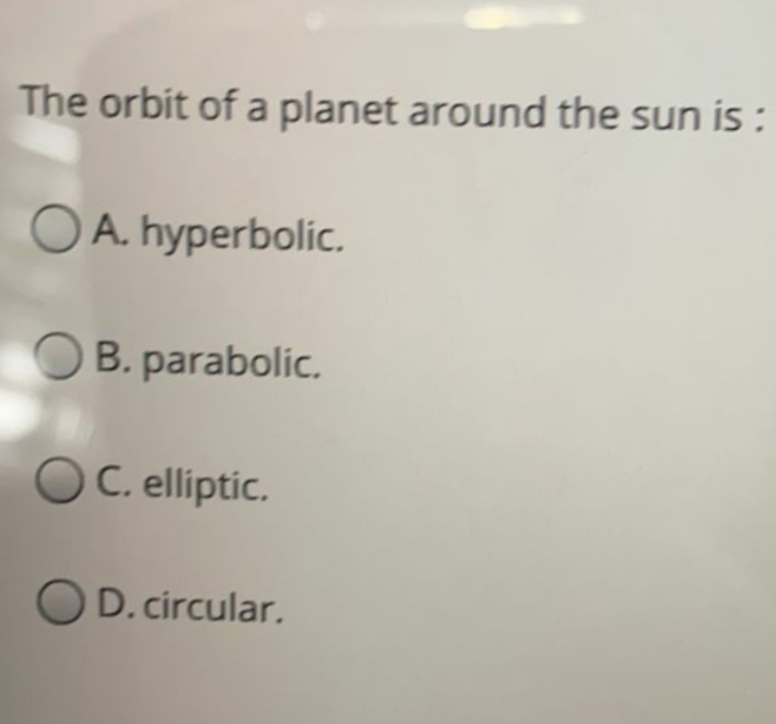 The orbit of a planet around the sun is :
O A. hyperbolic.
O B. parabolic.
OC. elliptic.
OD. circular.
