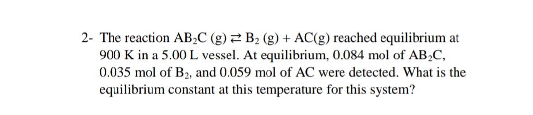 2- The reaction AB2C (g) 2 B2 (g) + AC(g) reached equilibrium at
900 K in a 5.00 L vessel. At equilibrium, 0.084 mol of AB2C,
0.035 mol of B2, and 0.059 mol of AC were detected. What is the
equilibrium constant at this temperature for this system?
