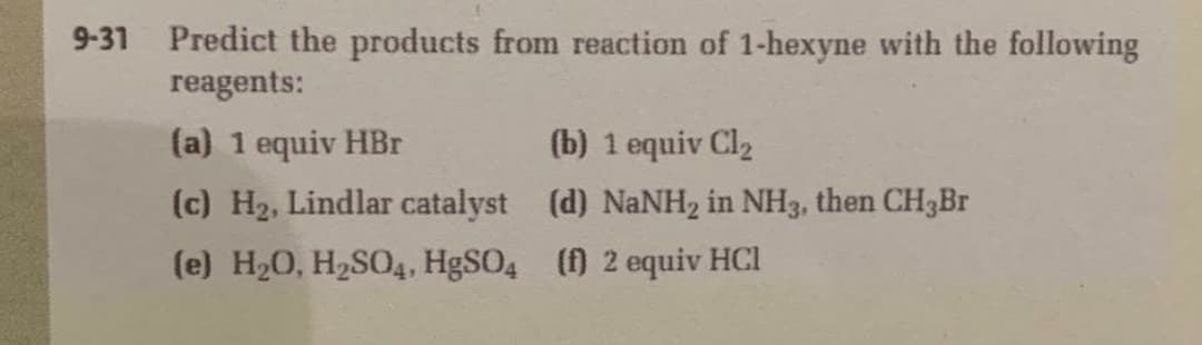 9-31 Predict the products from reaction of 1-hexyne with the following
reagents:
(a) 1 equiv HBr
(b) 1 equiv Cl2
(c) H2, Lindlar catalyst (d) NaNH2 in NH3, then CH3Br
(e) H20, H2SO4, H9SO4 () 2 equiv HCl
