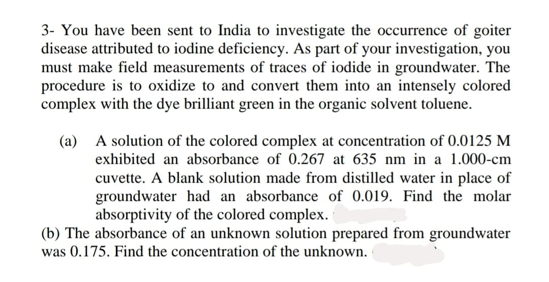 3- You have been sent to India to investigate the occurrence of goiter
disease attributed to iodine deficiency. As part of your investigation, you
must make field measurements of traces of iodide in groundwater. The
procedure is to oxidize to and convert them into an intensely colored
complex with the dye brilliant green in the organic solvent toluene.
(a) A solution of the colored complex at concentration of 0.0125 M
exhibited an absorbance of 0.267 at 635 nm in a 1.000-cm
cuvette. A blank solution made from distilled water in place of
groundwater had an absorbance of 0.019. Find the molar
absorptivity of the colored complex.
(b) The absorbance of an unknown solution prepared from grou
was 0.175. Find the concentration of the unknown.
water
