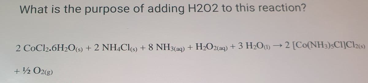 What is the purpose of adding H2O2 to this reaction?
2 CoCl2.6H2O(s) + 2 NH4C1S) + 8 NH3(aq) + H2O2(aq) + 3 H2O1)
2 [Co(NH3)sCl]Cl2(s)
+ ½ O2(g)
