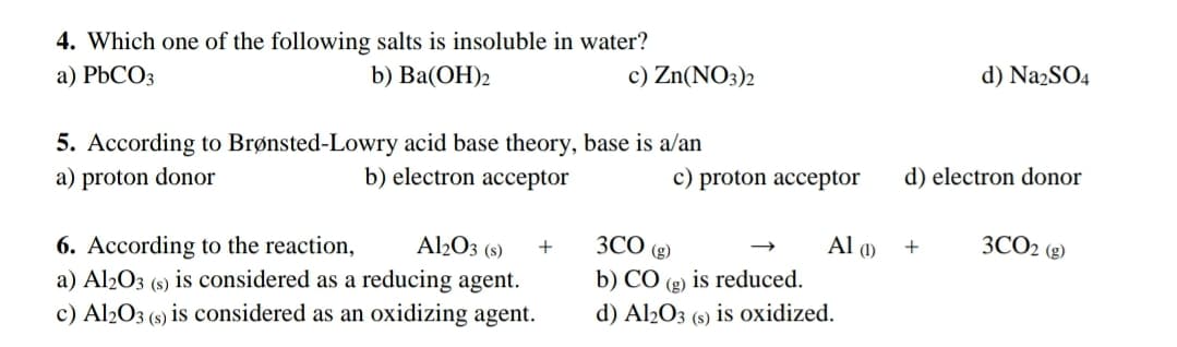 4. Which one of the following salts is insoluble in water?
a) PBCO3
b) Ba(ОН)2
c) Zn(NO3)2
d) Na2SO4
5. According to Brønsted-Lowry acid base theory, base is a/an
a) proton donor
b) electron acceptor
c) proton acceptor
d) electron donor
ЗСО ()
3CO2 (g)
6. According to the reaction,
a) Al2O3 (s) is considered as a reducing agent.
c) Al2O3 (s) is considered as an oxidizing agent.
Al2O3 (s)
Al ()
+
+
b) CÓ (g) is reduced.
d) Al½O3
(s)
is oxidized.
