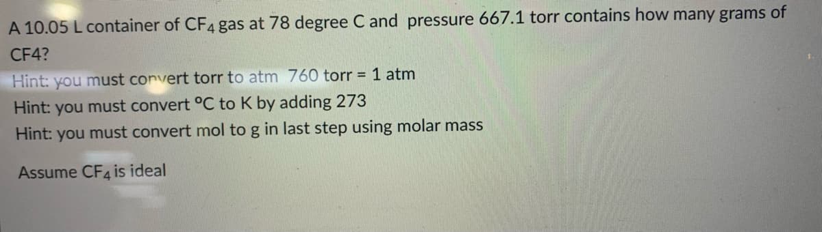 A 10.05 L container of CF4 gas at 78 degree C and pressure 667.1 torr contains how many grams of
CF4?
Hint: you must convert torr to atm 760 torr = 1 atm
Hint:
you
must convert °C to K by adding 273
Hint: you must convert mol to g in last step using molar mass
Assume CF4 is ideal

