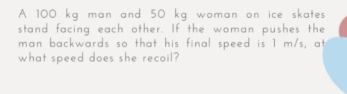 A 100 kg man and 50 kg woman on ice skates
stand facing each other. If the woman pushes the
man backwards so that his final speed is 1 m/s, at
what speed does she recoil?
