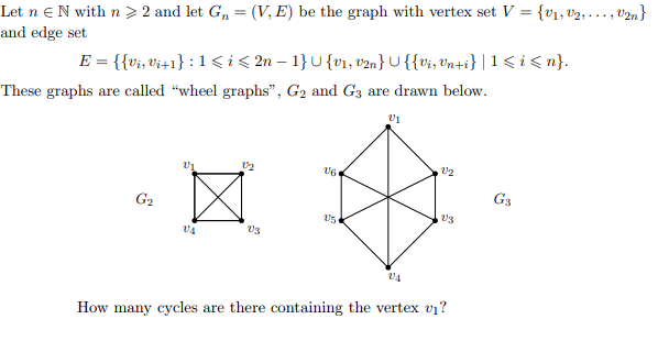 =
Let n N with n ≥ 2 and let G₁ = (V, E) be the graph with vertex set V
and edge set
E = {{vi, vi+1} : 1 ≤ i ≤ 2n − 1} U {v₁, v2n} U {{Vi, Vn+i} | 1 <i<n}.
These graphs are called "wheel graphs", G₂ and G3 are drawn below.
V₁
222
12
V6
☆
G₂
15
V3
VA
V4
How many cycles are there containing the vertex v₁?
V3
Gs
{V₁, V₂,..., U2n}