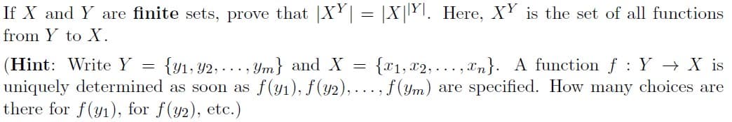 If X and Y are finite sets, prove that XY = |X|YI. Here, XY is the set of all functions
from Y to X.
(Hint: Write Y =
{y1, Y2, ..., Ym} and X
{x1, x2, ..., xn}. A function f : Y → X is
uniquely determined as soon as f(y1), f(y2), ..., f (ym) are specified. How many choices are
there for f(y1), for f(y2), etc.)
