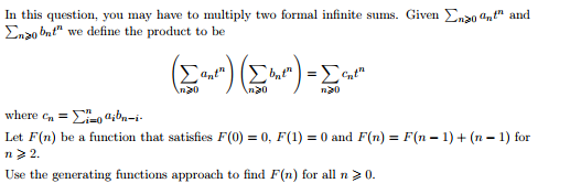 In this question, you may have to multiply two formal infinite sums. Given Ena0 an" and
Enzo bnt" we define the product to be
(E))-
where en = E, a;bn-i-
Let F(n) be a function that satisfies F(0) = 0, F(1) = 0 and F(n) = F(n – 1) + (n – 1) for
n> 2.
Use the generating functions approach to find F(n) for all n> 0.
