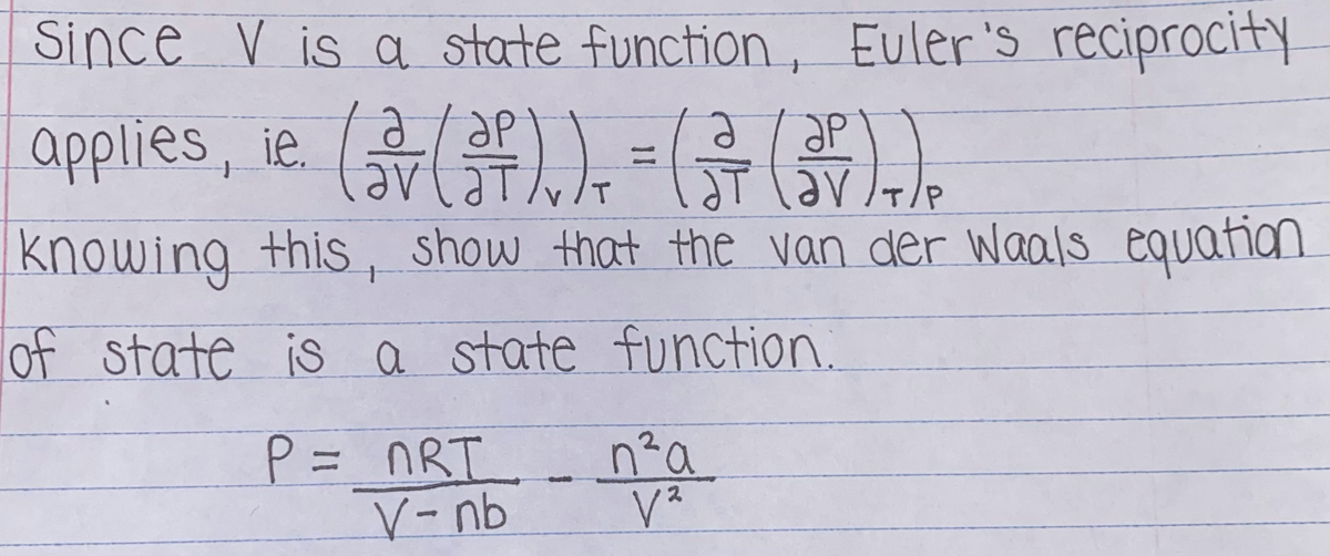 Since V is a state function, Euler's reciprocity
applies, ie.
(류().),-(류()).
%3D
area
T/P
knowing this, show that the van der Waals equation
of state is a state function.
n²a
P= nRT
V-nb
2
