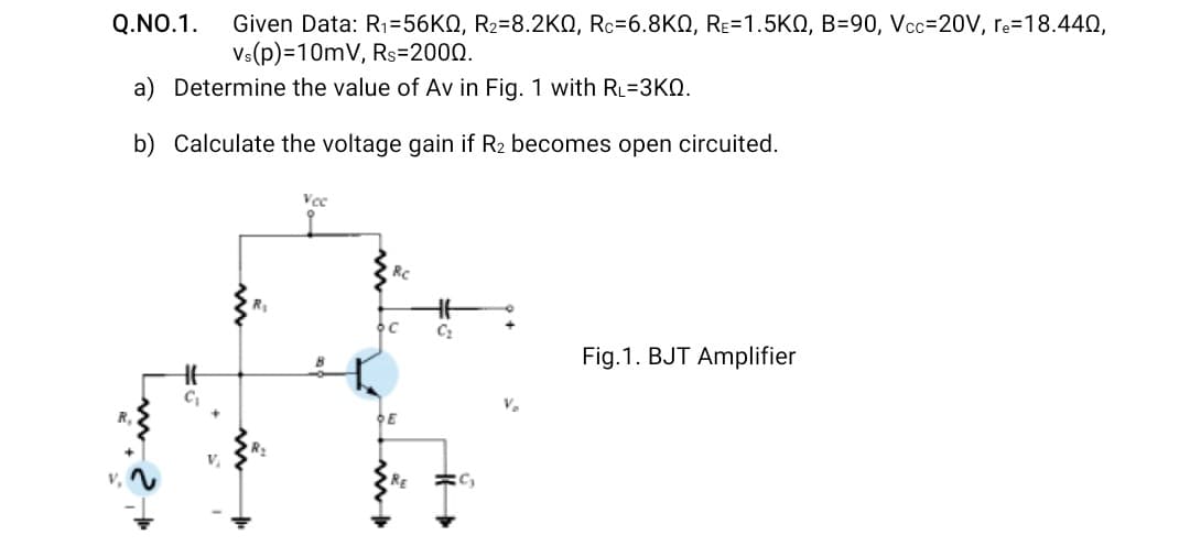 Given Data: R1=56KQ, R2=8.2KO, Rc=6.8KQ, RE=1.5KQ, B=90, Vcc=20V, re=18.440,
Vs(p)=10mV, Rs=2000.
Q.NO.1.
a) Determine the value of Av in Fig. 1 with RL=3KQ.
b) Calculate the voltage gain if R2 becomes open circuited.
Rc
Fig.1. BJT Amplifier
Ve
E
RE
