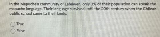 In the Mapuche's community of Lefelwen, only 3% of their population can speak the
mapuche language. Their language survived until the 20th century when the Chilean
public school came to their lands.
True
False
