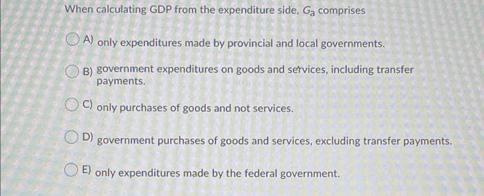 When calculating GDP from the expenditure side, Ga comprises
O A) only expenditures made by provincial and local governments.
B) government expenditures on goods and services, including transfer
payments.
C) only purchases of goods and not services.
D) government purchases of goods and services, excluding transfer payments.
E) only expenditures made by the federal government.
