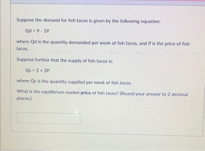 Suppose the demand for fish tacos is given by the following equation:
Qd = 9 - 1P
where Qd is the quantity demanded per week of fish tacos, and P is the price of fish
tacos.
Suppose further that the supply of fish tacos is:
Qs = 2 + 2P
where Qs is the quantity supplied per week of fish tacos.
What is the equilibrium market price of fish tacos? (Round your answer to 2 decimal
places.)
