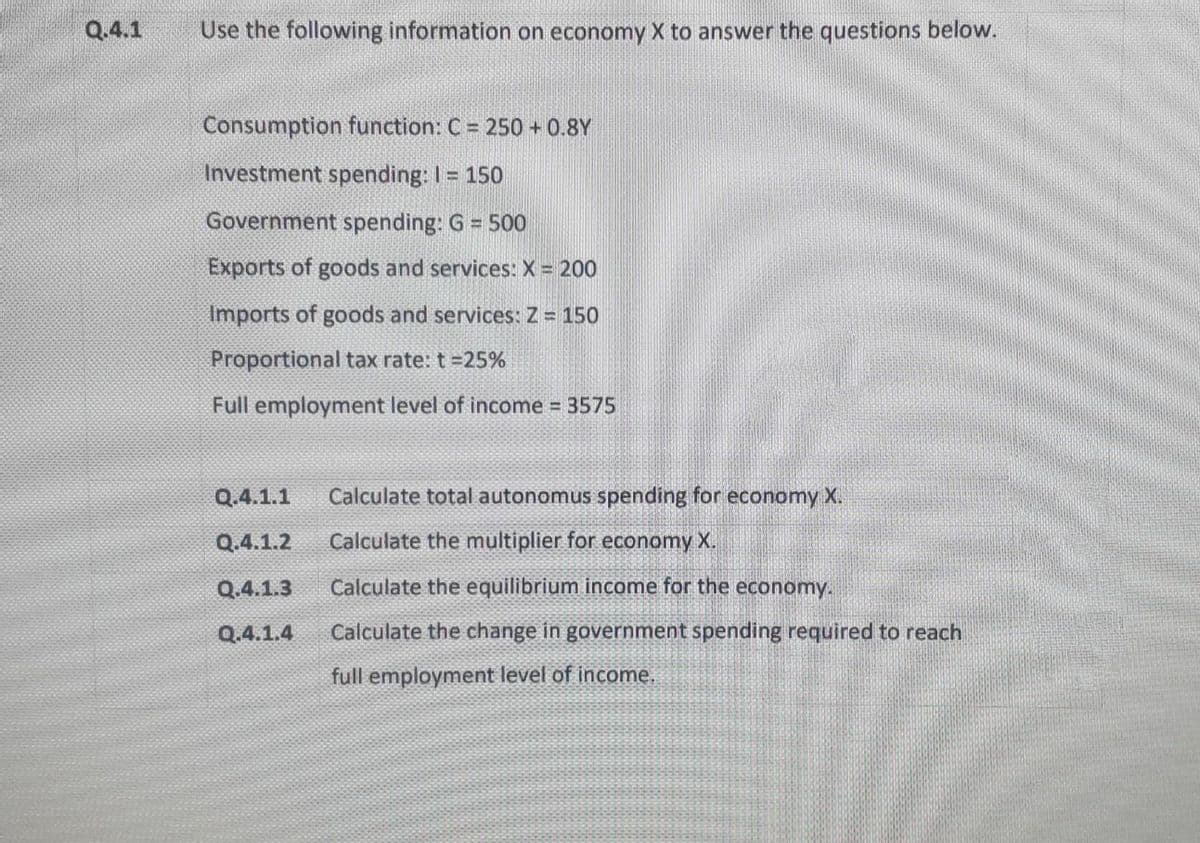 Q.4.1
Use the following information on economy X to answer the questions below.
Consumption function: C = 250 + 0.8Y
Investment spending: I = 150
Government spending: G = 500
Exports of goods and services: X = 200
Imports of goods and services: Z = 150
Proportional tax rate: t =25%
Full employment level of income 3575
Q.4.1.1
Calculate total autonomus spending for economy X.
Q.4.1.2
Calculate the multiplier for economy X.
Q.4.1.3
Calculate the equilibrium income for the economy.
Q.4.1.4
Calculate the change in government spending required to reach
full employment level of income.
