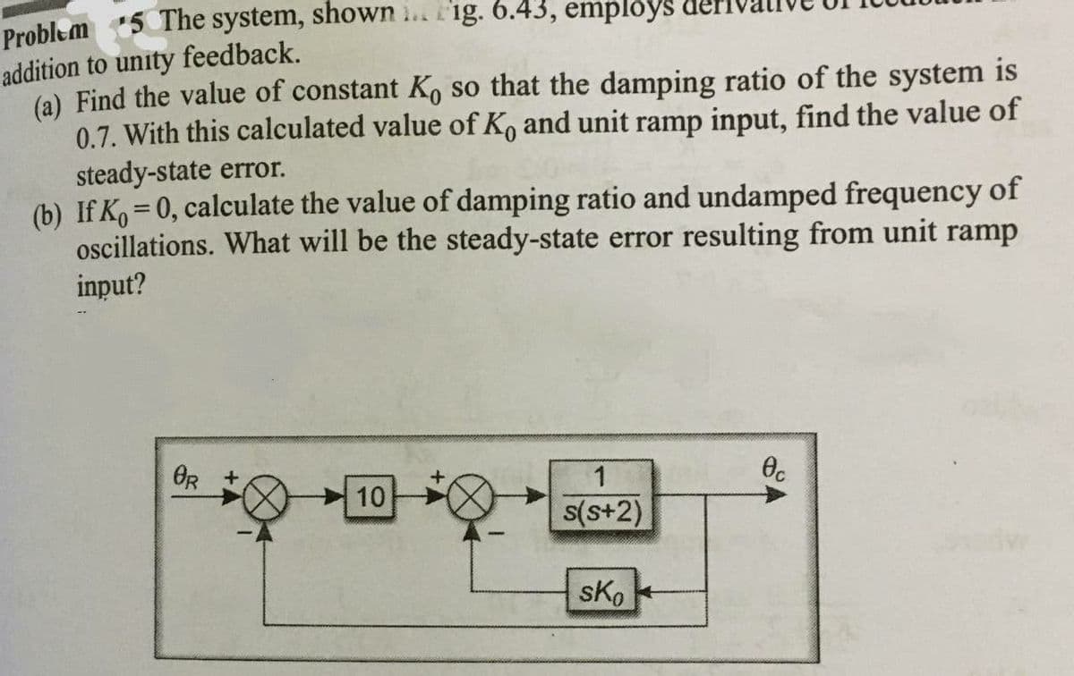 Problem 5 The system, shown .. fig. 6.43, employs
addition to unity feedback.
(a) Find the value of constant K, so that the damping ratio of the system is
0.7. With this calculated value of K, and unit ramp input, find the value of
steady-state error.
(b) If K, =0, calculate the value of damping ratio and undamped frequency of
oscillations. What will be the steady-state error resulting from unit ramp
input?
%3D
OR
Oc
10
s(s+2)
sKo

