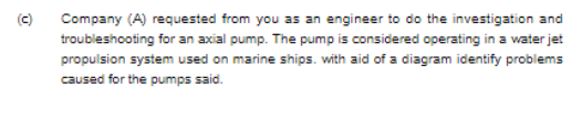 (c)
Company (A) requested from you as an engineer to do the investigation and
troubleshooting for an axial pump. The pump is considered operating in a water jet
propulsion system used on marine ships. with aid of a diagram identify problems
caused for the pumps said.
