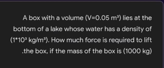 A box with a volume (V=0.05 m³) lies at the
bottom of a lake whose water has a density of
(1*103 kg/m³). How much force is required to lift
.the box, if the mass of the box is (1000 kg)

