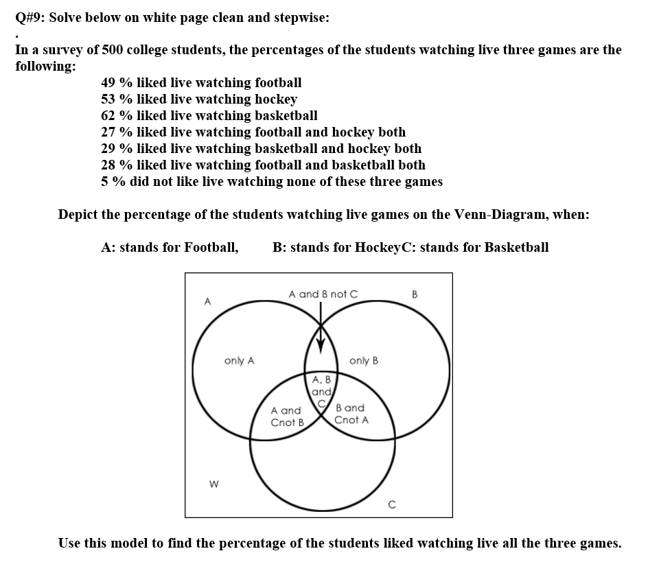 Q#9: Solve below on white page clean and stepwise:
In a survey of 500 college students, the percentages of the students watching live three games are the
following:
49 % liked live watching football
53 % liked live watching hockey
62 % liked live watching basketball
27 % liked live watching football and hockey both
29 % liked live watching basketball and hockey both
28 % liked live watching football and basketball both
5 % did not like live watching none of these three games
Depict the percentage of the students watching live games on the Venn-Diagram, when:
A: stands for Football,
B: stands for HockeyC: stands for Basketball
A and B not C
B
only A
only B
А, В
and
B and
Cnot A
A and
Cnot B
w
Use this model to find the percentage of the students liked watching live all the three games.
