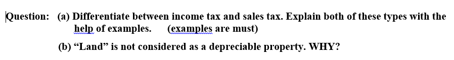 Question: (a) Differentiate between income tax and sales tax. Explain both of these types with the
help of examples. (examples are must)
(b) "Land" is not considered as a depreciable property. WHY?
