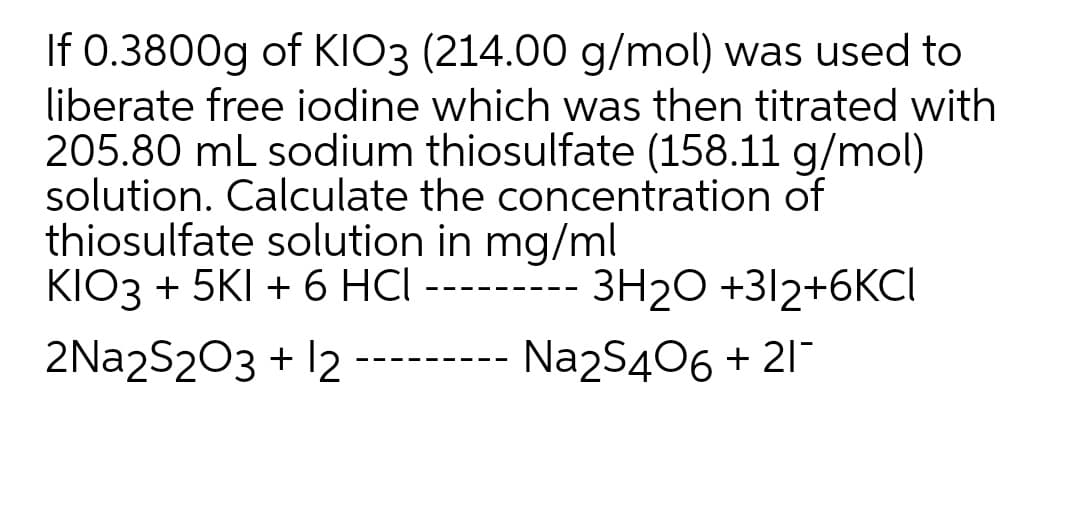 If 0.3800g of KIO3 (214.00 g/mol) was used to
liberate free jodine which was then titrated with
205.80 mL sodium thiosulfate (158.11 g/mol)
solution. Calculate the concentration of
thiosulfate solution in mg/ml
KIO3 + 5KI + 6 HCl ---
3H20 +312+6KCI
2Na2S203 + 12
Na2S406 + 21
