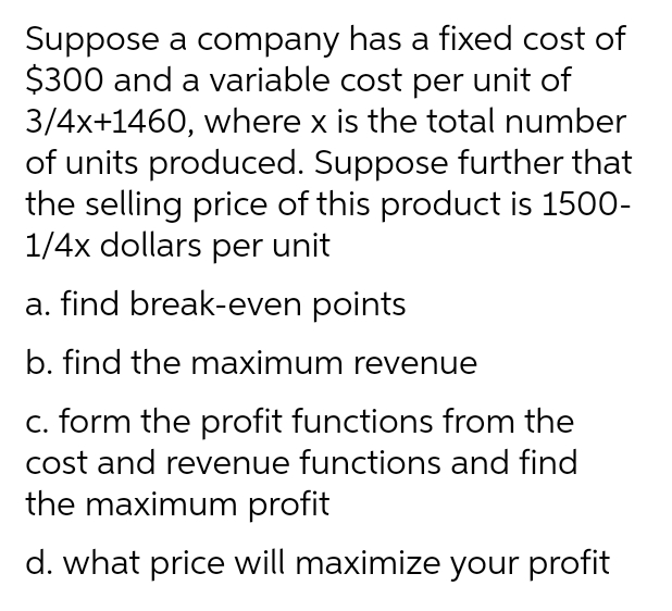 Suppose a company has a fixed cost of
$300 and a variable cost per unit of
3/4x+1460, where x is the total number
of units produced. Suppose further that
the selling price of this product is 1500-
1/4x dollars per unit
a. find break-even points
b. find the maximum revenue
c. form the profit functions from the
cost and revenue functions and find
the maximum profit
d. what price will maximize your profit
