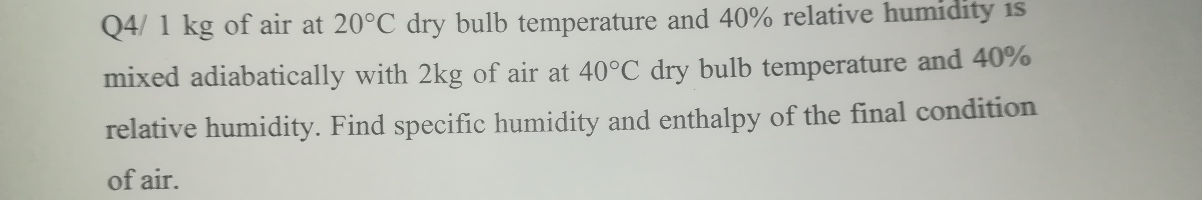 Q4/ 1 kg of air at 20°C dry bulb temperature and 40% relative humidity is
mixed adiabatically with 2kg of air at 40°C dry bulb temperature and 40%
relative humidity. Find specific humidity and enthalpy of the final condition
of air.
