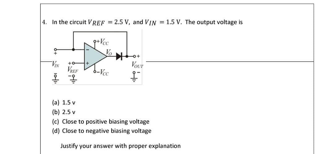 | 4. In the circuit VREF = 2.5 V, and VIN = 1.5 V. The output voltage is
Vo
VIN
VREF
Vour
-Vcc
(а) 1.5 v
(b) 2.5 v
(c) Close to positive biasing voltage
(d) Close to negative biasing voltage
Justify your answer with proper explanation
