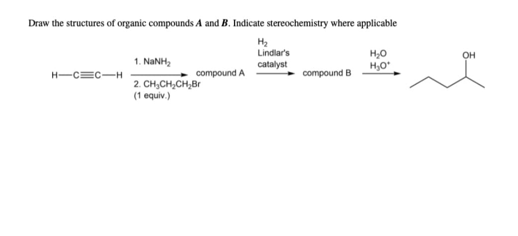 Draw the structures of organic compounds A and B. Indicate stereochemistry where applicable
H2
Lindlar's
H2O
H,O*
OH
1. NaNH2
catalyst
H-C=C-H
compound A
compound B
2. CH3CH2CH2Br
(1 equiv.)
