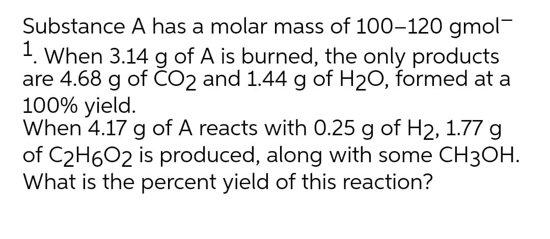Substance A has a molar mass of 100–120 gmol-
1. When 3.14 g of A is burned, the only products
are 4.68 g of ČO2 and 1.44 g of H20, formed at a
100% yield.
When 4.17 g of A reacts with 0.25 g of H2, 1.77 g
of C2H6O2 is produced, along with some CH3OH.
What is the percent yield of this reaction?
