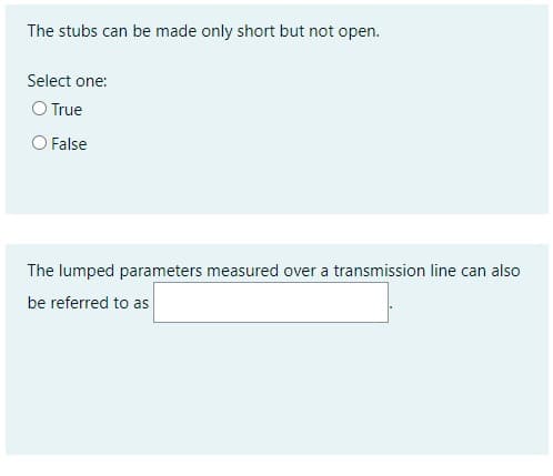 The stubs can be made only short but not open.
Select one:
O True
False
The lumped parameters measured over a transmission line can also
be referred to as
