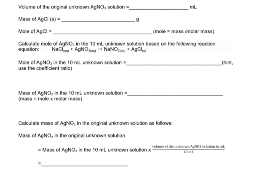 Volume of the original unknown AGNO, solution =
mL
Mass of AgCI (s) =
Mole of AgCl =
(mole = mass /molar mass)
Calculate mole of AgNO, in the 10 mL unknown solution based on the following reaction
equation:
NaCla)
+ AGNO3(aq) → NANO3(aq) + A9CI
Mole of AGNO, in the 10 mL unknown solution =
use the coefficient ratio)
_(hint,
Mass of AGNO, in the 10 mL unknown solution =
(mass = mole x molar mass)
Calculate mass of AGNO, in the original unknown solution as follows:
Mass of AGNO, in the original unknown solution
volume of the unknown AgNO3 solution in ml.
= Mass of AGNO, in the 10 mL unknown solution x
10 ml
