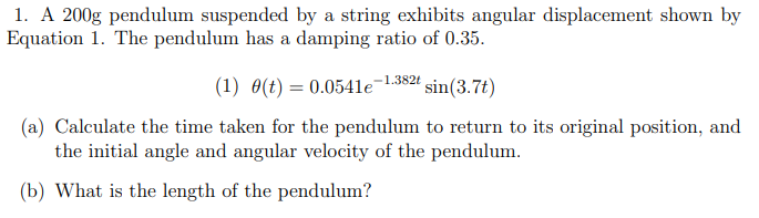 1. A 200g pendulum suspended by a string exhibits angular displacement shown by
Equation 1. The pendulum has a damping ratio of 0.35.
-1.382t
(1) 0(t) = 0.0541e sin (3.7t)
(a) Calculate the time taken for the pendulum to return to its original position, and
the initial angle and angular velocity of the pendulum.
(b) What is the length of the pendulum?