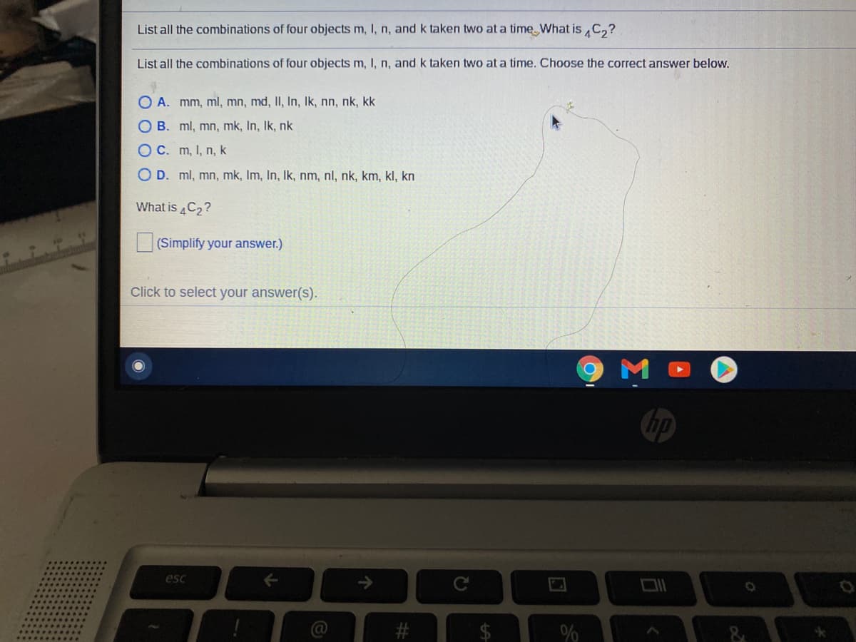 List all the combinations of four objects m, I, n, and k taken two at a time What is C,?
List all the combinations of four objects m, I, n, and k taken two at a time. Choose the correct answer below.
O A. mm, ml, mn, md, II, In, Ik, nn, nk, kk
O B. ml, mn, mk, In, Ik, nk
OC. m, I, n, k
O D. ml, mn, mk, Im, In, Ik, nm, nl, nk, km, kl, kn
What is 4C2?
(Simplify your answer.)
Click to select your answer(s).
hp
esc
->
%
%24
