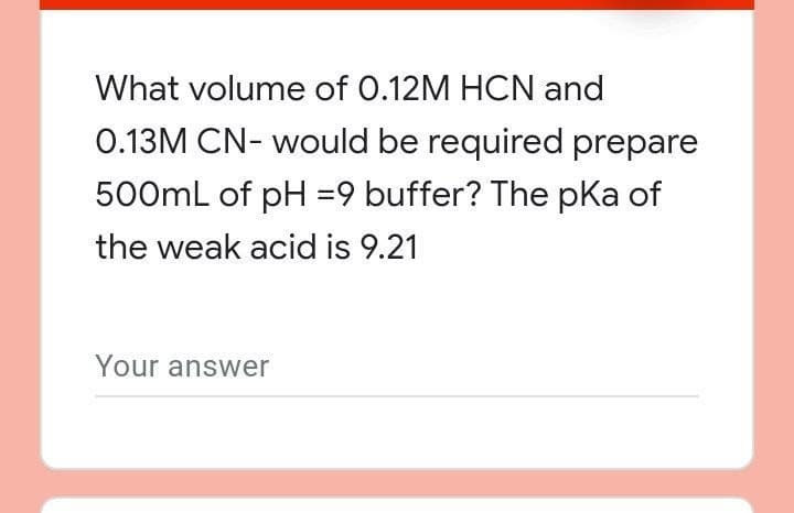 What volume of 0.12M HCN and
0.13M CN- would be required prepare
500mL of pH =9 buffer? The pKa of
the weak acid is 9.21
Your answer
