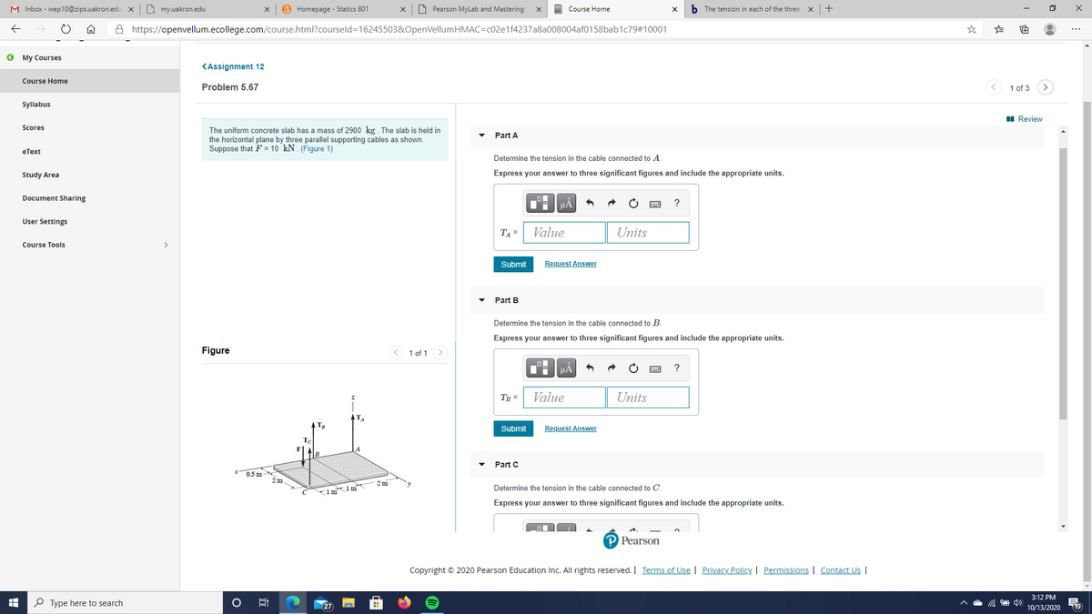 M Inbox - wep10@zips.uakron.edu
B my.uakron.edu
B Homepage - Statics 801
O Pearson MyLab and Mastering
Course Home
b The tension in each of the three
A https://openvellum.ecollege.com/course.html?courseld=16245503&OpenVellumHMAC=c02e1f4237a8a008004af0158bab1c79#10001
O My Courses
KAssignment 12
Course Home
Problem 5.67
1 of 3
Syllabus
I Review
Scores
The uniform concrete slab has a mass of 2900 kg. The slab is held in
the horizontal plane by three parallel supporting cables as shown.
Suppose that F = 10 kN . (Figure 1)
Part A
eТext
Determine the tension in the cable connected to A.
Study Area
Express your answer to three significant figures and include the appropriate units.
Document Sharing
HA
User Settings
TA =
Value
Units
Course Tools
>
Submit
Request Answer
Part B
Determine the tension in the cable connected to B.
Express your answer to three significant figures and include the appropriate units.
Figure
< 1 of 1 >
HÀ
Tp =
Value
Units
Submit
Request Answer
Part C
0.5 m
2m
2 m
Determine the tension in the cable connected to C.
1m1 m
Express your answer to three significant figures and include the appropriate units.
P Pearson
Copyright © 2020 Pearson Education Inc. All rights reserved. Terms of Use | Privacy Policy | Permissions | Contact Us |
3:12 PM
P Type here to search
27
19
10/13/2020
