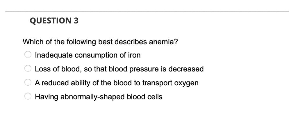 QUESTION 3
Which of the following best describes anemia?
Inadequate consumption of iron
Loss of blood, so that blood pressure is decreased
A reduced ability of the blood to transport oxygen
Having abnormally-shaped blood cells
