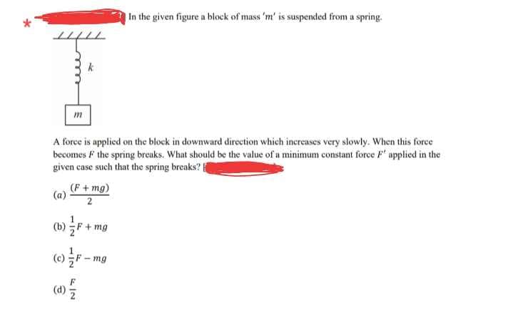 |In the given figure a block of mass 'm' is suspended from a spring.
m
A force is applied on the block in downward direction which increases very slowly. When this force
becomes F the spring breaks. What should be the value of a minimum constant force F' applied in the
given case such that the spring breaks? f
(F+mg)
2
(a)
(») F + mg
