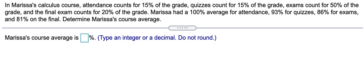 In Marissa's calculus course, attendance counts for 15% of the grade, quizzes count for 15% of the grade, exams count for 50% of the
grade, and the final exam counts for 20% of the grade. Marissa had a 100% average for attendance, 93% for quizzes, 86% for exams,
and 81% on the final. Determine Marissa's course average.
Marissa's course average is
%. (Type an integer or a decimal. Do not round.)
