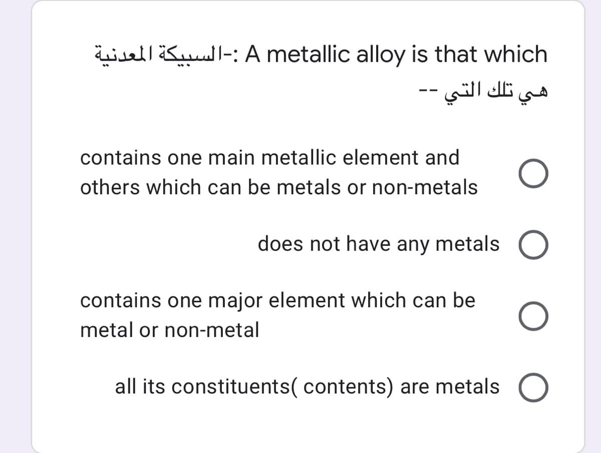 all ll-: A metallic alloy is that which
هي تلك التي .
contains one main metallic element and
others which can be metals or non-metals
does not have any metals O
contains one major element which can be
metal or non-metal
all its constituents( contents) are metals
