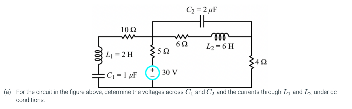 C2 = 2 µF
HH
10 Ω
ll
L2= 6 H
6Ω
5Ω
L1 = 2 H
C42
30 V
:C1 = 1 µF
(a) For the circuit in the figure above, determine the voltages across C1 and C2 and the currents through L1 and L2 under dc
conditions.
